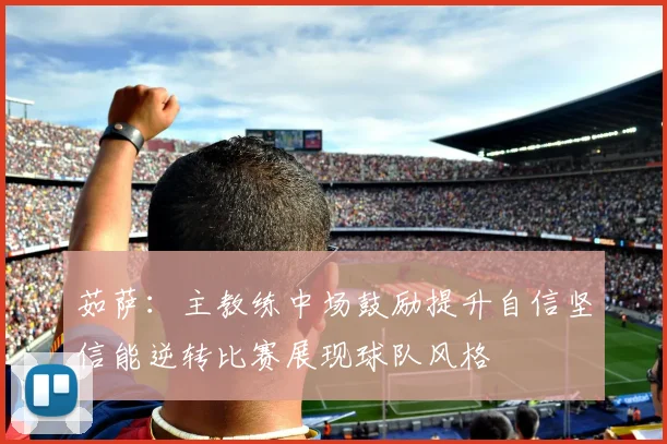 茹萨：主教练中场鼓励提升自信坚信能逆转比赛展现球队风格