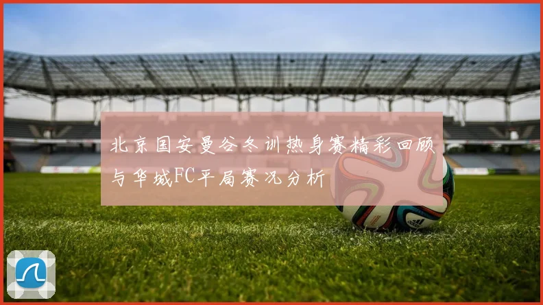北京国安曼谷冬训热身赛精彩回顾与华城FC平局赛况分析