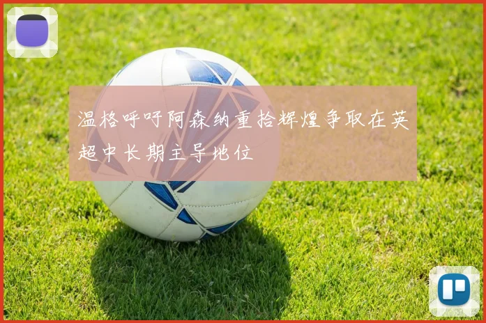 温格呼吁阿森纳重拾辉煌争取在英超中长期主导地位