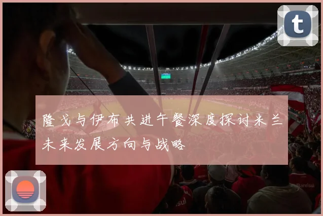 隆戈与伊布共进午餐深度探讨米兰未来发展方向与战略