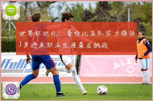 世界杯巡礼：哥伦比亚队实力强劲J罗迎来职业生涯最后挑战