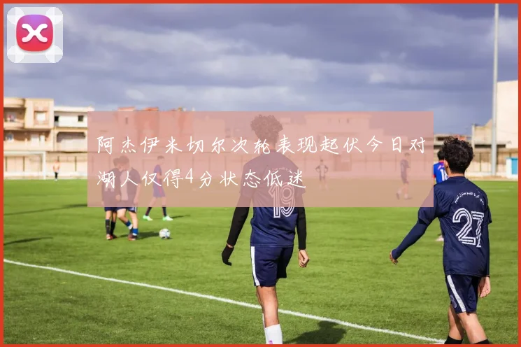 阿杰伊米切尔次轮表现起伏今日对湖人仅得4分状态低迷