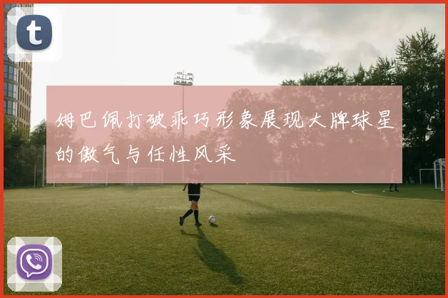 姆巴佩打破乖巧形象展现大牌球星的傲气与任性风采