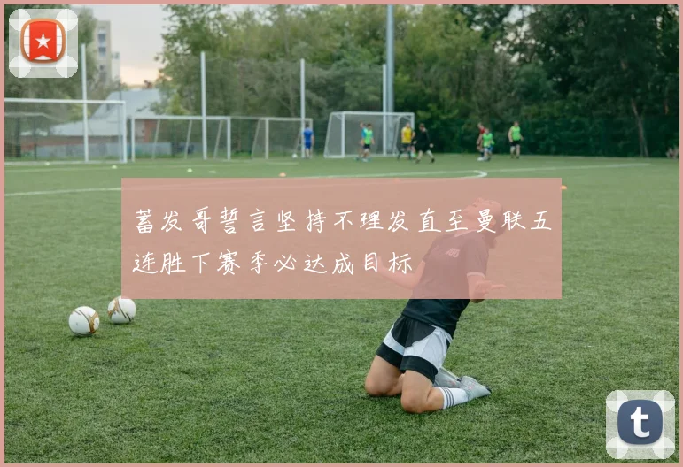 蓄发哥誓言坚持不理发直至曼联五连胜下赛季必达成目标