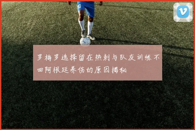 罗梅罗选择留在热刺与队友训练不回阿根廷养伤的原因揭秘