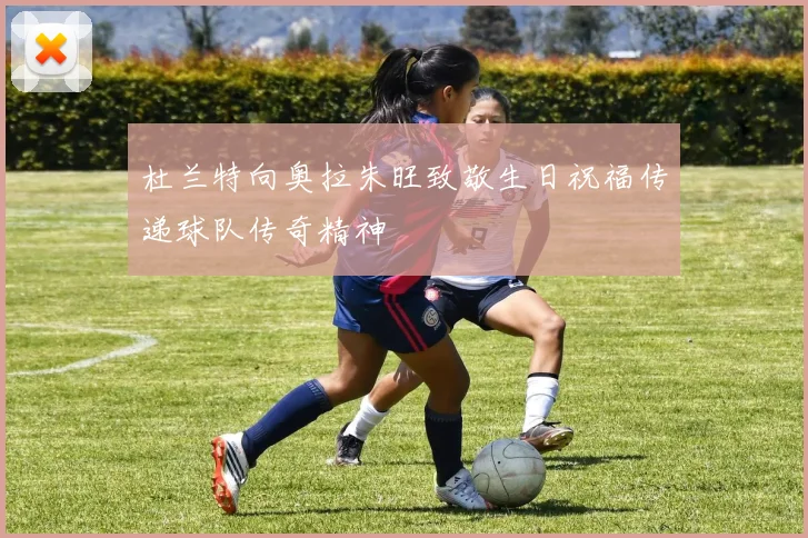 杜兰特向奥拉朱旺致敬生日祝福传递球队传奇精神